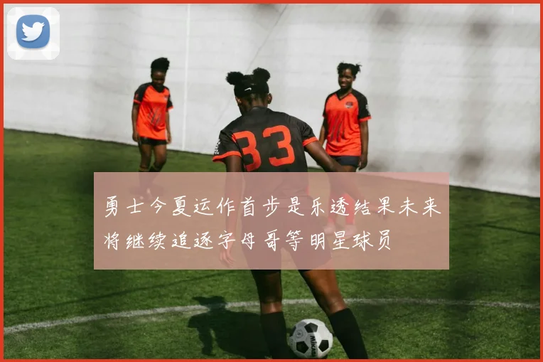 勇士今夏运作首步是乐透结果未来将继续追逐字母哥等明星球员