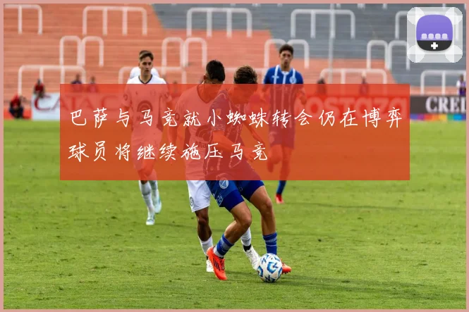 巴萨与马竞就小蜘蛛转会仍在博弈球员将继续施压马竞