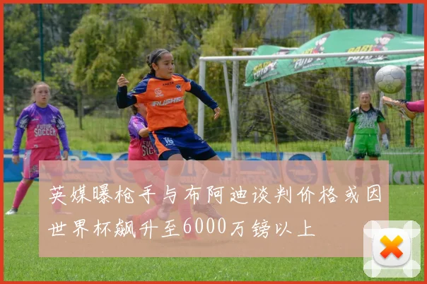英媒曝枪手与布阿迪谈判价格或因世界杯飙升至6000万镑以上
