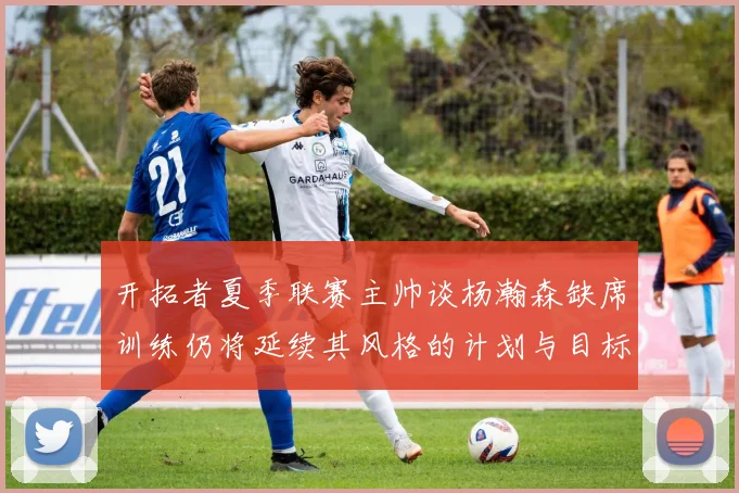 开拓者夏季联赛主帅谈杨瀚森缺席训练仍将延续其风格的计划与目标
