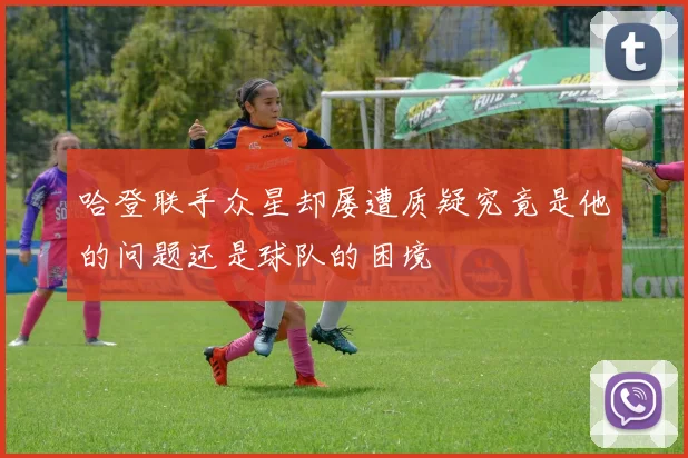 哈登联手众星却屡遭质疑究竟是他的问题还是球队的困境
