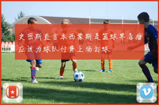 史密斯直言本西蒙斯是篮球界毒瘤应该为球队付费上场打球