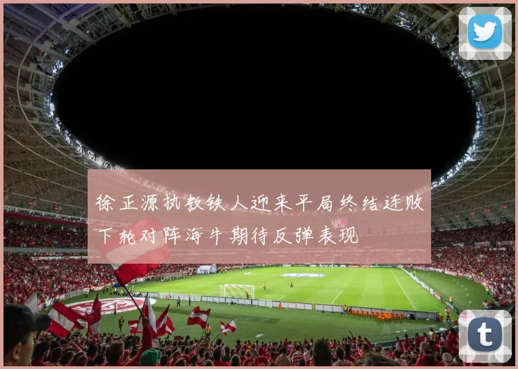 徐正源执教铁人迎来平局终结连败下轮对阵海牛期待反弹表现