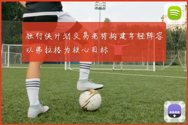 独行侠计划交易老将构建年轻阵容以弗拉格为核心目标