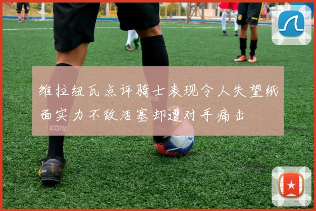 维拉纽瓦点评骑士表现令人失望纸面实力不敌活塞却遭对手痛击