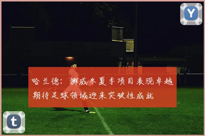哈兰德：挪威冬夏季项目表现卓越期待足球领域迎来突破性成就