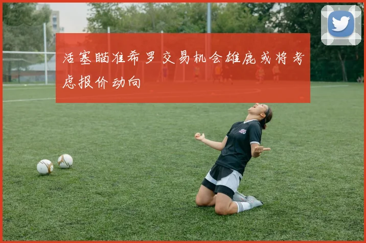 活塞瞄准希罗交易机会雄鹿或将考虑报价动向
