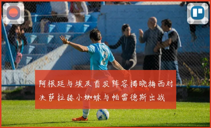 阿根廷与埃及首发阵容揭晓梅西对决萨拉赫小蜘蛛与帕雷德斯出战