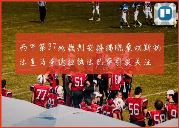 西甲第37轮裁判安排揭晓桑切斯执法皇马夸德拉执法巴萨引发关注