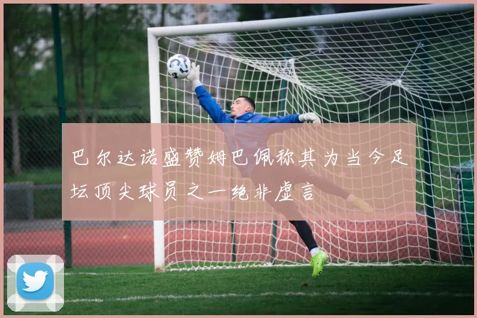 巴尔达诺盛赞姆巴佩称其为当今足坛顶尖球员之一绝非虚言